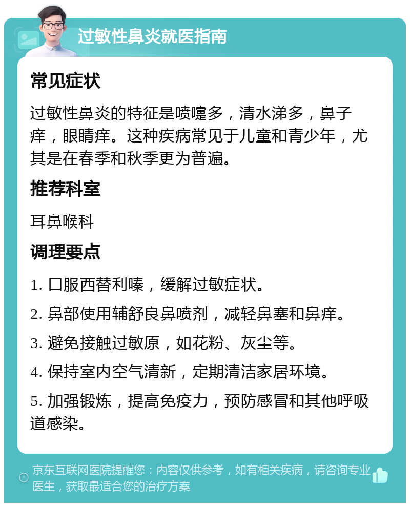 过敏性鼻炎就医指南 常见症状 过敏性鼻炎的特征是喷嚏多，清水涕多，鼻子痒，眼睛痒。这种疾病常见于儿童和青少年，尤其是在春季和秋季更为普遍。 推荐科室 耳鼻喉科 调理要点 1. 口服西替利嗪，缓解过敏症状。 2. 鼻部使用辅舒良鼻喷剂，减轻鼻塞和鼻痒。 3. 避免接触过敏原，如花粉、灰尘等。 4. 保持室内空气清新，定期清洁家居环境。 5. 加强锻炼，提高免疫力，预防感冒和其他呼吸道感染。