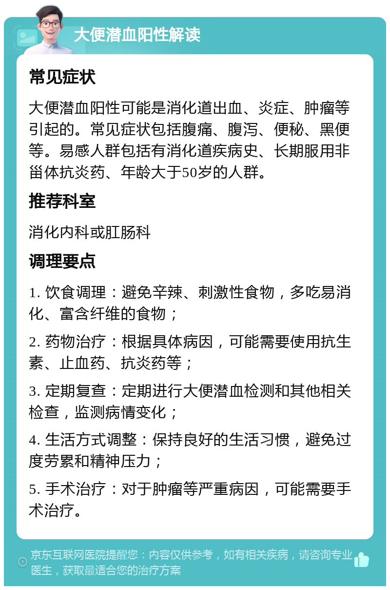 大便潜血阳性解读 常见症状 大便潜血阳性可能是消化道出血、炎症、肿瘤等引起的。常见症状包括腹痛、腹泻、便秘、黑便等。易感人群包括有消化道疾病史、长期服用非甾体抗炎药、年龄大于50岁的人群。 推荐科室 消化内科或肛肠科 调理要点 1. 饮食调理：避免辛辣、刺激性食物，多吃易消化、富含纤维的食物； 2. 药物治疗：根据具体病因，可能需要使用抗生素、止血药、抗炎药等； 3. 定期复查：定期进行大便潜血检测和其他相关检查，监测病情变化； 4. 生活方式调整：保持良好的生活习惯，避免过度劳累和精神压力； 5. 手术治疗：对于肿瘤等严重病因，可能需要手术治疗。