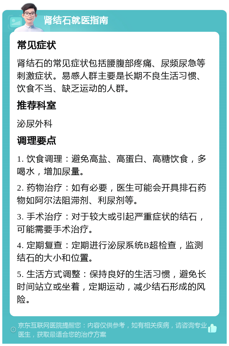 肾结石就医指南 常见症状 肾结石的常见症状包括腰腹部疼痛、尿频尿急等刺激症状。易感人群主要是长期不良生活习惯、饮食不当、缺乏运动的人群。 推荐科室 泌尿外科 调理要点 1. 饮食调理：避免高盐、高蛋白、高糖饮食，多喝水，增加尿量。 2. 药物治疗：如有必要，医生可能会开具排石药物如阿尔法阻滞剂、利尿剂等。 3. 手术治疗：对于较大或引起严重症状的结石，可能需要手术治疗。 4. 定期复查：定期进行泌尿系统B超检查，监测结石的大小和位置。 5. 生活方式调整：保持良好的生活习惯，避免长时间站立或坐着，定期运动，减少结石形成的风险。