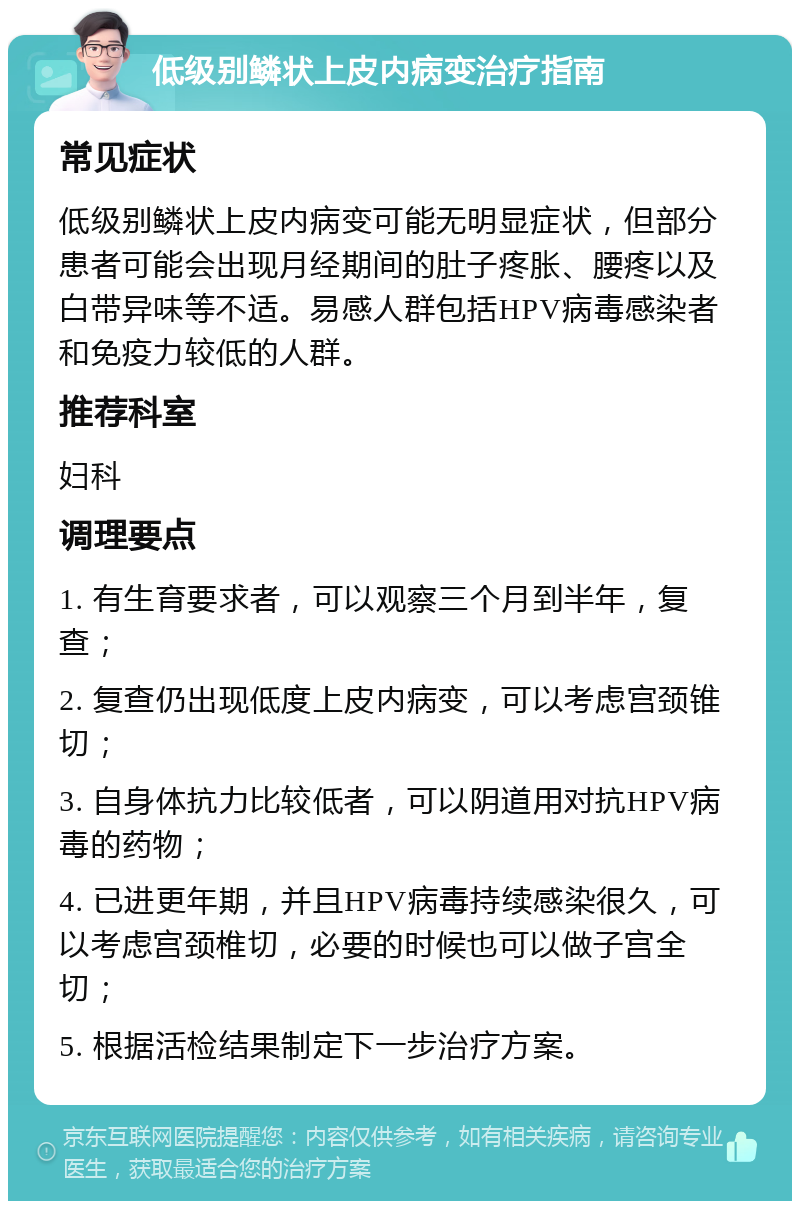 低级别鳞状上皮内病变治疗指南 常见症状 低级别鳞状上皮内病变可能无明显症状，但部分患者可能会出现月经期间的肚子疼胀、腰疼以及白带异味等不适。易感人群包括HPV病毒感染者和免疫力较低的人群。 推荐科室 妇科 调理要点 1. 有生育要求者，可以观察三个月到半年，复查； 2. 复查仍出现低度上皮内病变，可以考虑宫颈锥切； 3. 自身体抗力比较低者，可以阴道用对抗HPV病毒的药物； 4. 已进更年期，并且HPV病毒持续感染很久，可以考虑宫颈椎切，必要的时候也可以做子宫全切； 5. 根据活检结果制定下一步治疗方案。