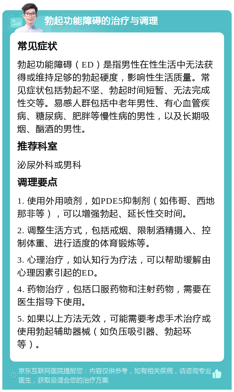 勃起功能障碍的治疗与调理 常见症状 勃起功能障碍（ED）是指男性在性生活中无法获得或维持足够的勃起硬度，影响性生活质量。常见症状包括勃起不坚、勃起时间短暂、无法完成性交等。易感人群包括中老年男性、有心血管疾病、糖尿病、肥胖等慢性病的男性，以及长期吸烟、酗酒的男性。 推荐科室 泌尿外科或男科 调理要点 1. 使用外用喷剂，如PDE5抑制剂（如伟哥、西地那非等），可以增强勃起、延长性交时间。 2. 调整生活方式，包括戒烟、限制酒精摄入、控制体重、进行适度的体育锻炼等。 3. 心理治疗，如认知行为疗法，可以帮助缓解由心理因素引起的ED。 4. 药物治疗，包括口服药物和注射药物，需要在医生指导下使用。 5. 如果以上方法无效，可能需要考虑手术治疗或使用勃起辅助器械（如负压吸引器、勃起环等）。