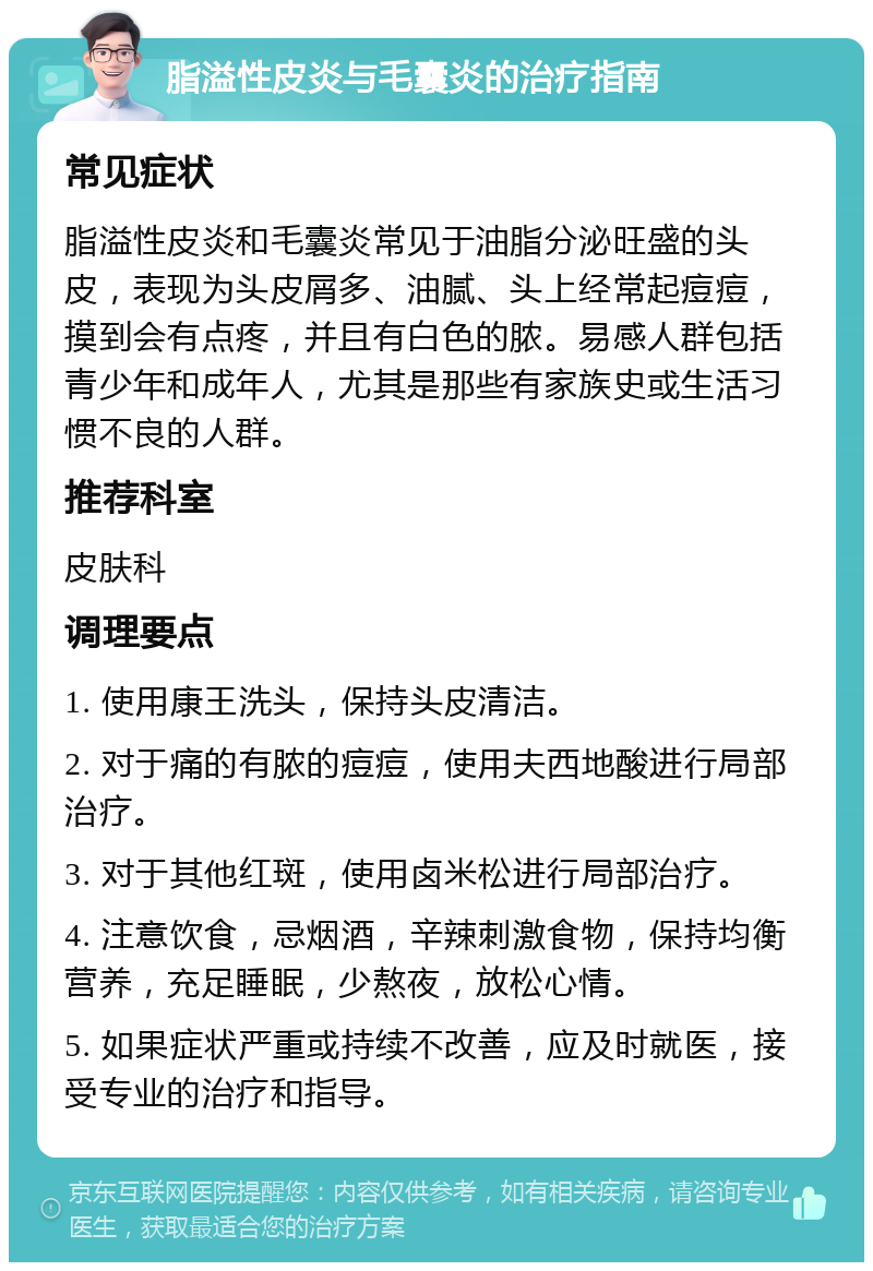 脂溢性皮炎与毛囊炎的治疗指南 常见症状 脂溢性皮炎和毛囊炎常见于油脂分泌旺盛的头皮，表现为头皮屑多、油腻、头上经常起痘痘，摸到会有点疼，并且有白色的脓。易感人群包括青少年和成年人，尤其是那些有家族史或生活习惯不良的人群。 推荐科室 皮肤科 调理要点 1. 使用康王洗头，保持头皮清洁。 2. 对于痛的有脓的痘痘，使用夫西地酸进行局部治疗。 3. 对于其他红斑，使用卤米松进行局部治疗。 4. 注意饮食，忌烟酒，辛辣刺激食物，保持均衡营养，充足睡眠，少熬夜，放松心情。 5. 如果症状严重或持续不改善，应及时就医，接受专业的治疗和指导。