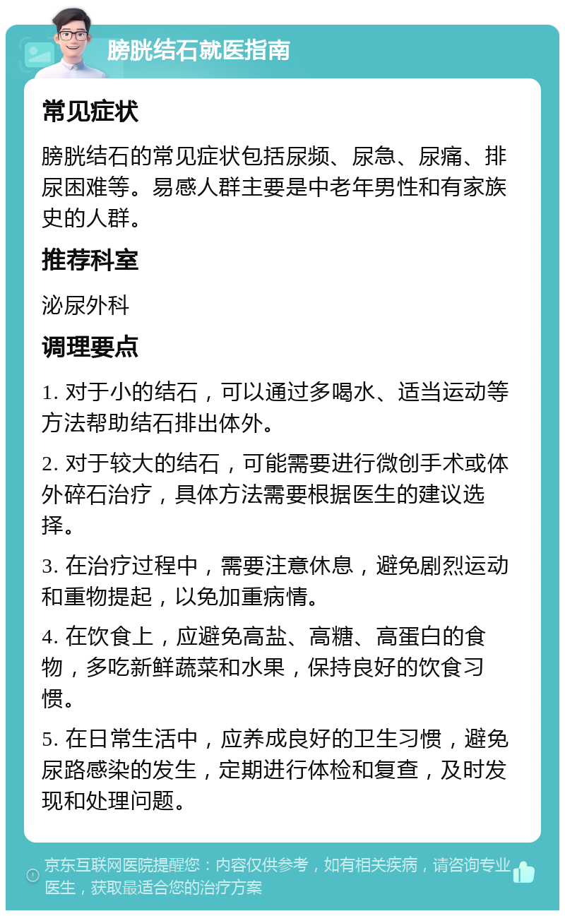 膀胱结石就医指南 常见症状 膀胱结石的常见症状包括尿频、尿急、尿痛、排尿困难等。易感人群主要是中老年男性和有家族史的人群。 推荐科室 泌尿外科 调理要点 1. 对于小的结石，可以通过多喝水、适当运动等方法帮助结石排出体外。 2. 对于较大的结石，可能需要进行微创手术或体外碎石治疗，具体方法需要根据医生的建议选择。 3. 在治疗过程中，需要注意休息，避免剧烈运动和重物提起，以免加重病情。 4. 在饮食上，应避免高盐、高糖、高蛋白的食物，多吃新鲜蔬菜和水果，保持良好的饮食习惯。 5. 在日常生活中，应养成良好的卫生习惯，避免尿路感染的发生，定期进行体检和复查，及时发现和处理问题。