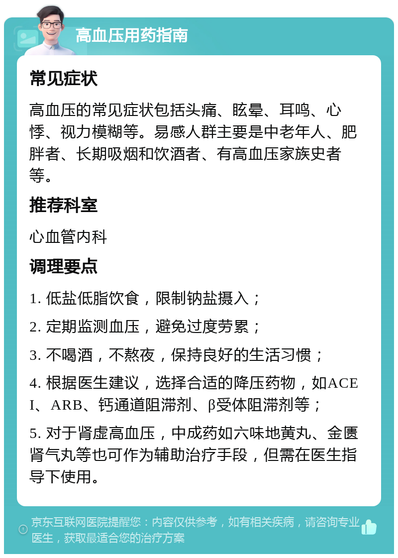 高血压用药指南 常见症状 高血压的常见症状包括头痛、眩晕、耳鸣、心悸、视力模糊等。易感人群主要是中老年人、肥胖者、长期吸烟和饮酒者、有高血压家族史者等。 推荐科室 心血管内科 调理要点 1. 低盐低脂饮食，限制钠盐摄入； 2. 定期监测血压，避免过度劳累； 3. 不喝酒，不熬夜，保持良好的生活习惯； 4. 根据医生建议，选择合适的降压药物，如ACEI、ARB、钙通道阻滞剂、β受体阻滞剂等； 5. 对于肾虚高血压，中成药如六味地黄丸、金匮肾气丸等也可作为辅助治疗手段，但需在医生指导下使用。