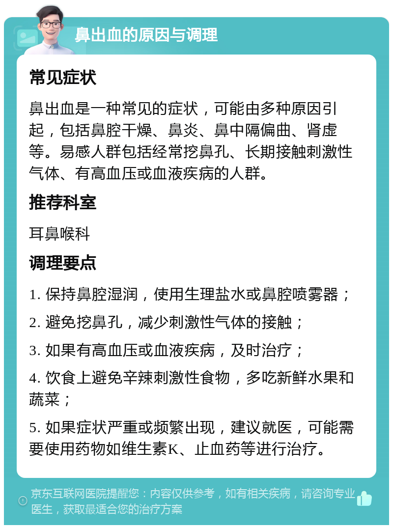 鼻出血的原因与调理 常见症状 鼻出血是一种常见的症状，可能由多种原因引起，包括鼻腔干燥、鼻炎、鼻中隔偏曲、肾虚等。易感人群包括经常挖鼻孔、长期接触刺激性气体、有高血压或血液疾病的人群。 推荐科室 耳鼻喉科 调理要点 1. 保持鼻腔湿润，使用生理盐水或鼻腔喷雾器； 2. 避免挖鼻孔，减少刺激性气体的接触； 3. 如果有高血压或血液疾病，及时治疗； 4. 饮食上避免辛辣刺激性食物，多吃新鲜水果和蔬菜； 5. 如果症状严重或频繁出现，建议就医，可能需要使用药物如维生素K、止血药等进行治疗。