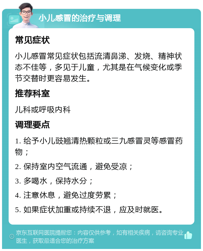 小儿感冒的治疗与调理 常见症状 小儿感冒常见症状包括流清鼻涕、发烧、精神状态不佳等，多见于儿童，尤其是在气候变化或季节交替时更容易发生。 推荐科室 儿科或呼吸内科 调理要点 1. 给予小儿豉翘清热颗粒或三九感冒灵等感冒药物； 2. 保持室内空气流通，避免受凉； 3. 多喝水，保持水分； 4. 注意休息，避免过度劳累； 5. 如果症状加重或持续不退，应及时就医。