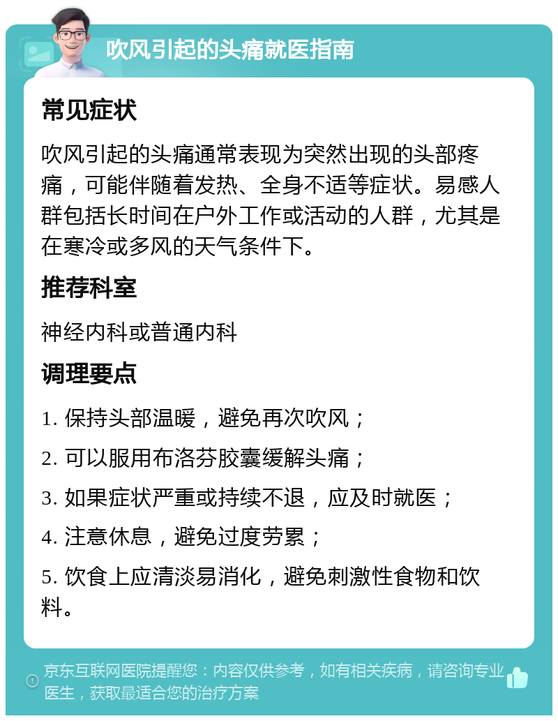 吹风引起的头痛就医指南 常见症状 吹风引起的头痛通常表现为突然出现的头部疼痛，可能伴随着发热、全身不适等症状。易感人群包括长时间在户外工作或活动的人群，尤其是在寒冷或多风的天气条件下。 推荐科室 神经内科或普通内科 调理要点 1. 保持头部温暖，避免再次吹风； 2. 可以服用布洛芬胶囊缓解头痛； 3. 如果症状严重或持续不退，应及时就医； 4. 注意休息，避免过度劳累； 5. 饮食上应清淡易消化，避免刺激性食物和饮料。