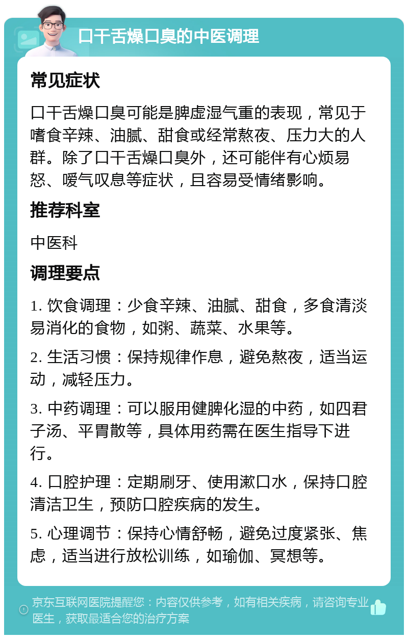 口干舌燥口臭的中医调理 常见症状 口干舌燥口臭可能是脾虚湿气重的表现，常见于嗜食辛辣、油腻、甜食或经常熬夜、压力大的人群。除了口干舌燥口臭外，还可能伴有心烦易怒、嗳气叹息等症状，且容易受情绪影响。 推荐科室 中医科 调理要点 1. 饮食调理：少食辛辣、油腻、甜食，多食清淡易消化的食物，如粥、蔬菜、水果等。 2. 生活习惯：保持规律作息，避免熬夜，适当运动，减轻压力。 3. 中药调理：可以服用健脾化湿的中药，如四君子汤、平胃散等，具体用药需在医生指导下进行。 4. 口腔护理：定期刷牙、使用漱口水，保持口腔清洁卫生，预防口腔疾病的发生。 5. 心理调节：保持心情舒畅，避免过度紧张、焦虑，适当进行放松训练，如瑜伽、冥想等。