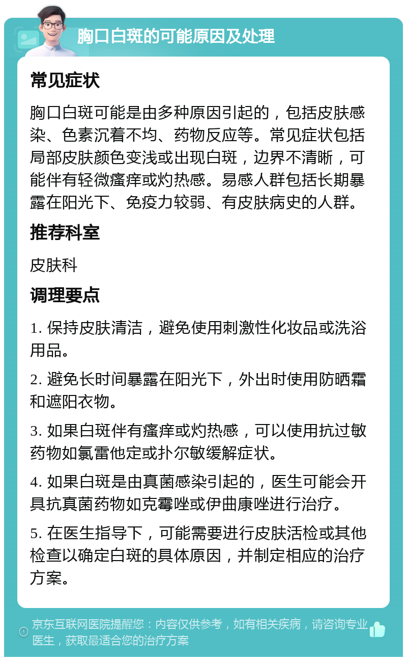 胸口白斑的可能原因及处理 常见症状 胸口白斑可能是由多种原因引起的，包括皮肤感染、色素沉着不均、药物反应等。常见症状包括局部皮肤颜色变浅或出现白斑，边界不清晰，可能伴有轻微瘙痒或灼热感。易感人群包括长期暴露在阳光下、免疫力较弱、有皮肤病史的人群。 推荐科室 皮肤科 调理要点 1. 保持皮肤清洁，避免使用刺激性化妆品或洗浴用品。 2. 避免长时间暴露在阳光下，外出时使用防晒霜和遮阳衣物。 3. 如果白斑伴有瘙痒或灼热感，可以使用抗过敏药物如氯雷他定或扑尔敏缓解症状。 4. 如果白斑是由真菌感染引起的，医生可能会开具抗真菌药物如克霉唑或伊曲康唑进行治疗。 5. 在医生指导下，可能需要进行皮肤活检或其他检查以确定白斑的具体原因，并制定相应的治疗方案。