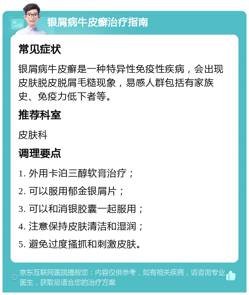 银屑病牛皮癣治疗指南 常见症状 银屑病牛皮癣是一种特异性免疫性疾病，会出现皮肤脱皮脱屑毛糙现象，易感人群包括有家族史、免疫力低下者等。 推荐科室 皮肤科 调理要点 1. 外用卡泊三醇软膏治疗； 2. 可以服用郁金银屑片； 3. 可以和消银胶囊一起服用； 4. 注意保持皮肤清洁和湿润； 5. 避免过度搔抓和刺激皮肤。