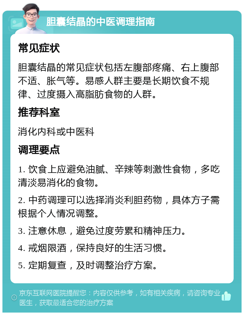 胆囊结晶的中医调理指南 常见症状 胆囊结晶的常见症状包括左腹部疼痛、右上腹部不适、胀气等。易感人群主要是长期饮食不规律、过度摄入高脂肪食物的人群。 推荐科室 消化内科或中医科 调理要点 1. 饮食上应避免油腻、辛辣等刺激性食物，多吃清淡易消化的食物。 2. 中药调理可以选择消炎利胆药物，具体方子需根据个人情况调整。 3. 注意休息，避免过度劳累和精神压力。 4. 戒烟限酒，保持良好的生活习惯。 5. 定期复查，及时调整治疗方案。