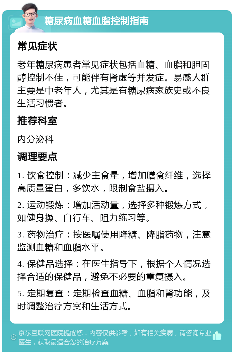 糖尿病血糖血脂控制指南 常见症状 老年糖尿病患者常见症状包括血糖、血脂和胆固醇控制不佳，可能伴有肾虚等并发症。易感人群主要是中老年人，尤其是有糖尿病家族史或不良生活习惯者。 推荐科室 内分泌科 调理要点 1. 饮食控制：减少主食量，增加膳食纤维，选择高质量蛋白，多饮水，限制食盐摄入。 2. 运动锻炼：增加活动量，选择多种锻炼方式，如健身操、自行车、阻力练习等。 3. 药物治疗：按医嘱使用降糖、降脂药物，注意监测血糖和血脂水平。 4. 保健品选择：在医生指导下，根据个人情况选择合适的保健品，避免不必要的重复摄入。 5. 定期复查：定期检查血糖、血脂和肾功能，及时调整治疗方案和生活方式。