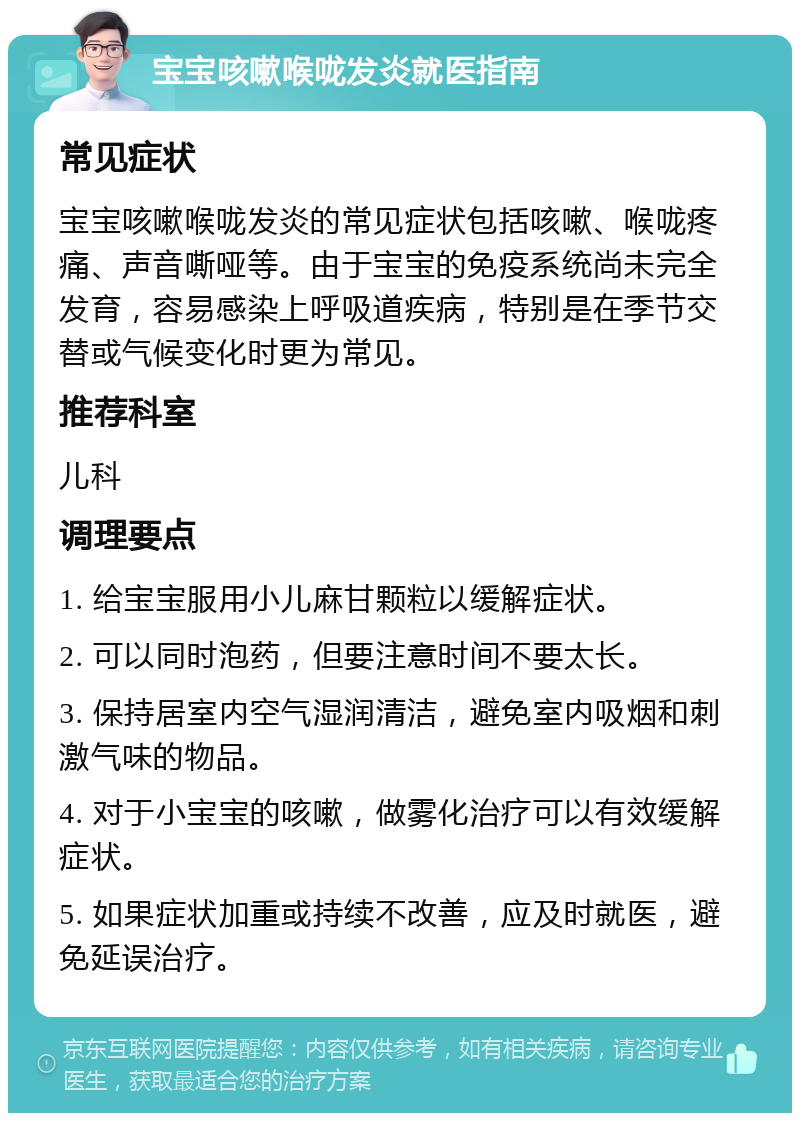 宝宝咳嗽喉咙发炎就医指南 常见症状 宝宝咳嗽喉咙发炎的常见症状包括咳嗽、喉咙疼痛、声音嘶哑等。由于宝宝的免疫系统尚未完全发育，容易感染上呼吸道疾病，特别是在季节交替或气候变化时更为常见。 推荐科室 儿科 调理要点 1. 给宝宝服用小儿麻甘颗粒以缓解症状。 2. 可以同时泡药，但要注意时间不要太长。 3. 保持居室内空气湿润清洁，避免室内吸烟和刺激气味的物品。 4. 对于小宝宝的咳嗽，做雾化治疗可以有效缓解症状。 5. 如果症状加重或持续不改善，应及时就医，避免延误治疗。