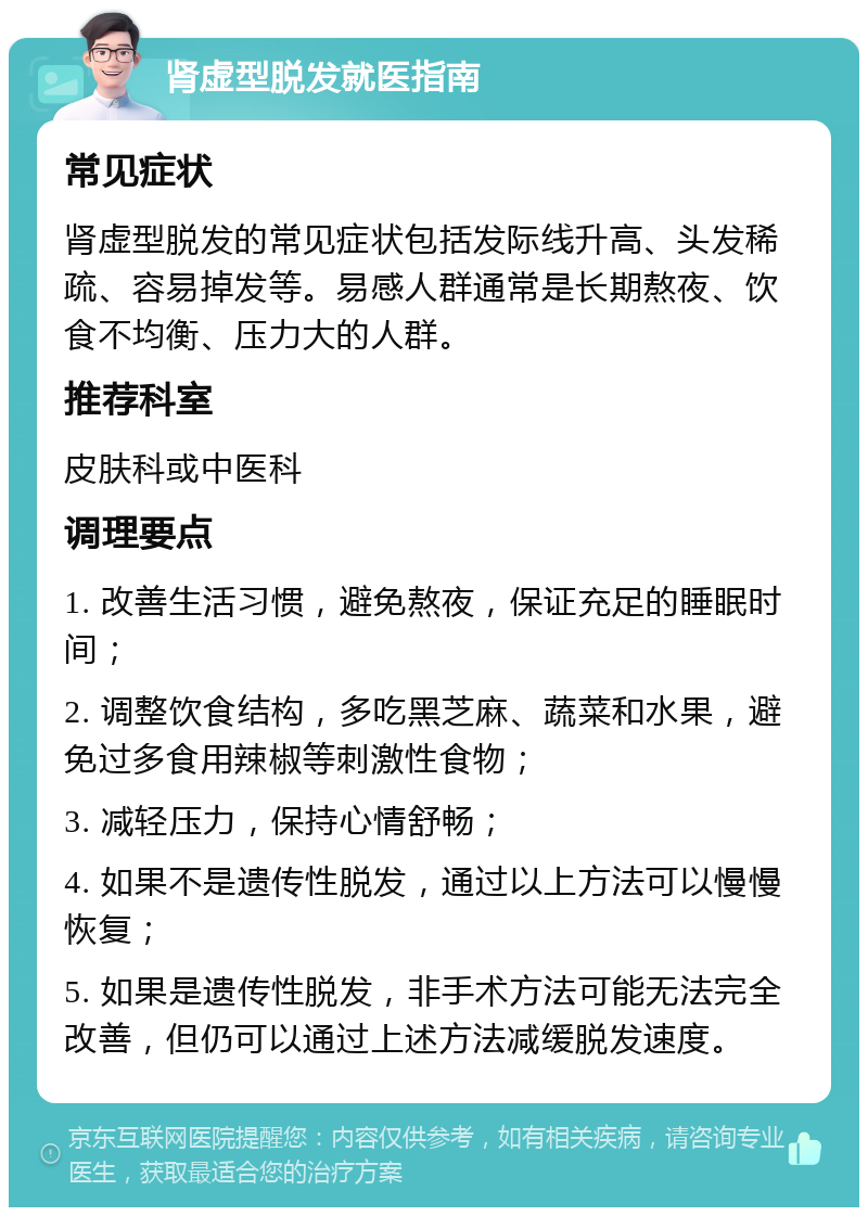 肾虚型脱发就医指南 常见症状 肾虚型脱发的常见症状包括发际线升高、头发稀疏、容易掉发等。易感人群通常是长期熬夜、饮食不均衡、压力大的人群。 推荐科室 皮肤科或中医科 调理要点 1. 改善生活习惯，避免熬夜，保证充足的睡眠时间； 2. 调整饮食结构，多吃黑芝麻、蔬菜和水果，避免过多食用辣椒等刺激性食物； 3. 减轻压力，保持心情舒畅； 4. 如果不是遗传性脱发，通过以上方法可以慢慢恢复； 5. 如果是遗传性脱发，非手术方法可能无法完全改善，但仍可以通过上述方法减缓脱发速度。