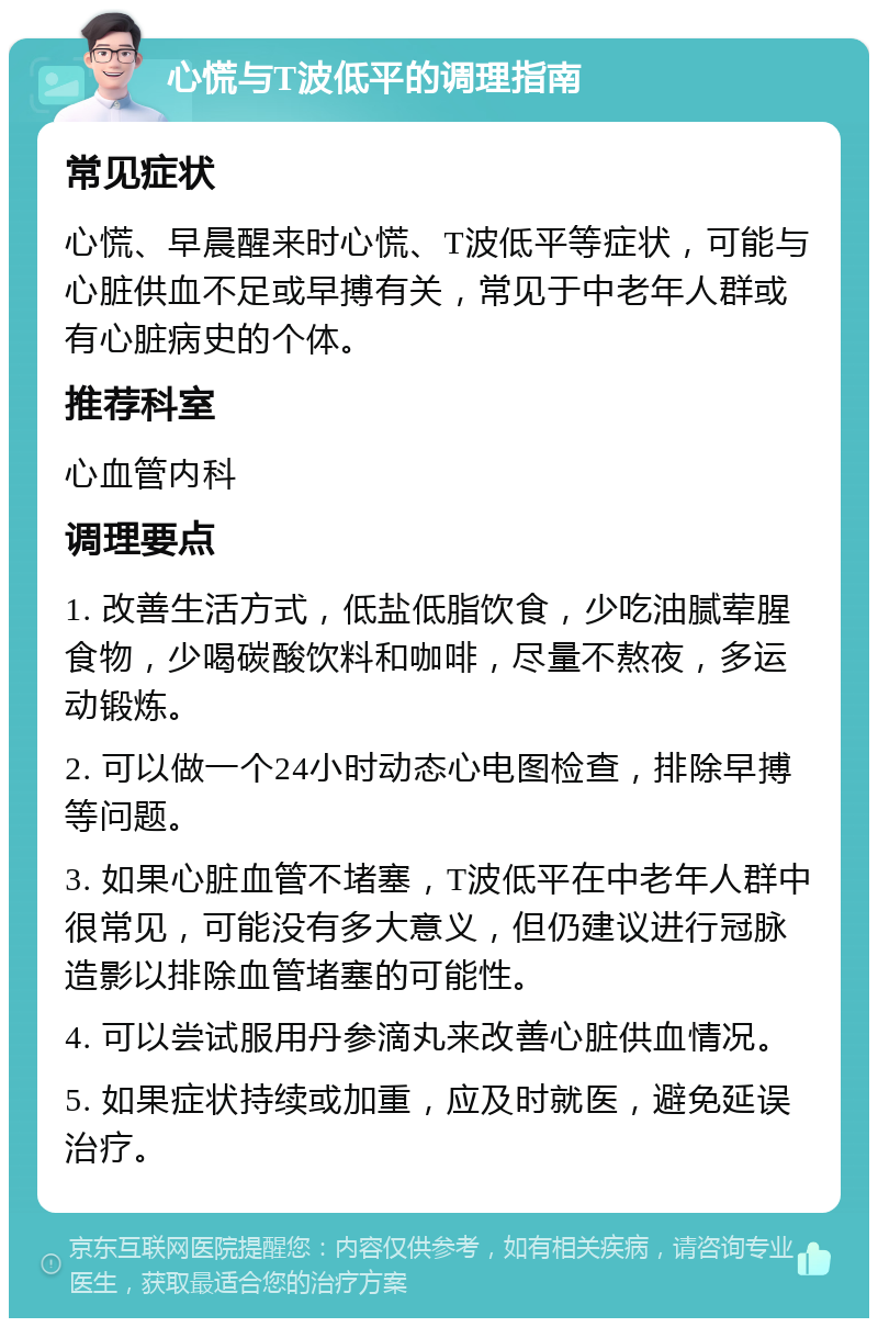 心慌与T波低平的调理指南 常见症状 心慌、早晨醒来时心慌、T波低平等症状，可能与心脏供血不足或早搏有关，常见于中老年人群或有心脏病史的个体。 推荐科室 心血管内科 调理要点 1. 改善生活方式，低盐低脂饮食，少吃油腻荤腥食物，少喝碳酸饮料和咖啡，尽量不熬夜，多运动锻炼。 2. 可以做一个24小时动态心电图检查，排除早搏等问题。 3. 如果心脏血管不堵塞，T波低平在中老年人群中很常见，可能没有多大意义，但仍建议进行冠脉造影以排除血管堵塞的可能性。 4. 可以尝试服用丹参滴丸来改善心脏供血情况。 5. 如果症状持续或加重，应及时就医，避免延误治疗。