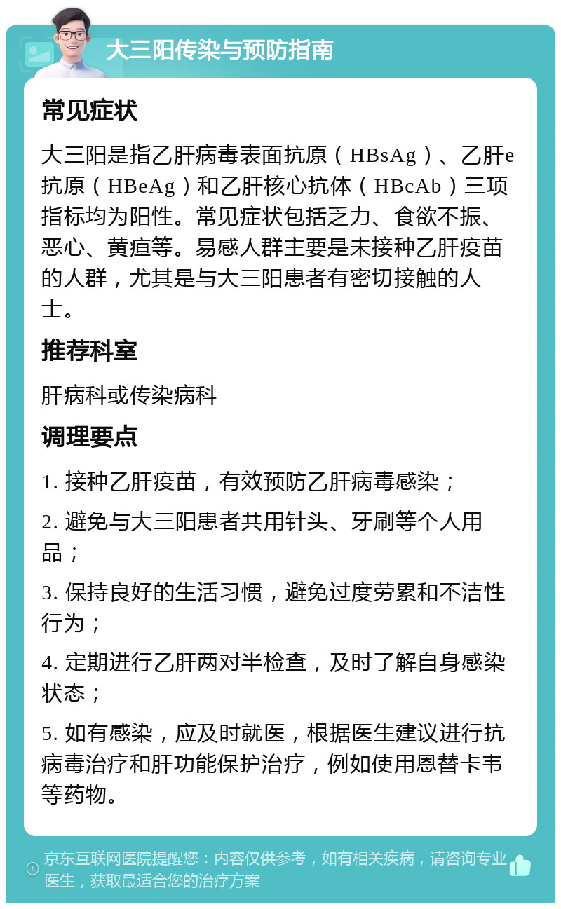 大三阳传染与预防指南 常见症状 大三阳是指乙肝病毒表面抗原（HBsAg）、乙肝e抗原（HBeAg）和乙肝核心抗体（HBcAb）三项指标均为阳性。常见症状包括乏力、食欲不振、恶心、黄疸等。易感人群主要是未接种乙肝疫苗的人群，尤其是与大三阳患者有密切接触的人士。 推荐科室 肝病科或传染病科 调理要点 1. 接种乙肝疫苗，有效预防乙肝病毒感染； 2. 避免与大三阳患者共用针头、牙刷等个人用品； 3. 保持良好的生活习惯，避免过度劳累和不洁性行为； 4. 定期进行乙肝两对半检查，及时了解自身感染状态； 5. 如有感染，应及时就医，根据医生建议进行抗病毒治疗和肝功能保护治疗，例如使用恩替卡韦等药物。