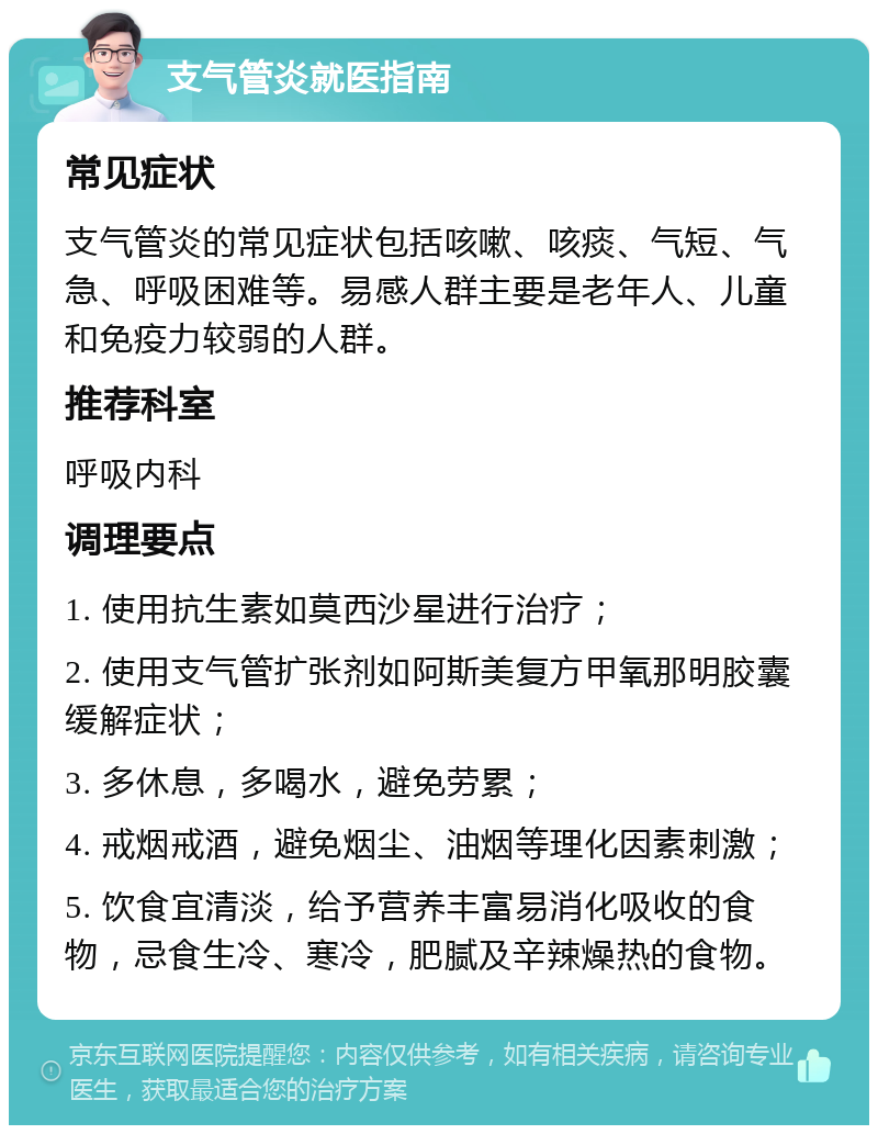 支气管炎就医指南 常见症状 支气管炎的常见症状包括咳嗽、咳痰、气短、气急、呼吸困难等。易感人群主要是老年人、儿童和免疫力较弱的人群。 推荐科室 呼吸内科 调理要点 1. 使用抗生素如莫西沙星进行治疗； 2. 使用支气管扩张剂如阿斯美复方甲氧那明胶囊缓解症状； 3. 多休息，多喝水，避免劳累； 4. 戒烟戒酒，避免烟尘、油烟等理化因素刺激； 5. 饮食宜清淡，给予营养丰富易消化吸收的食物，忌食生冷、寒冷，肥腻及辛辣燥热的食物。