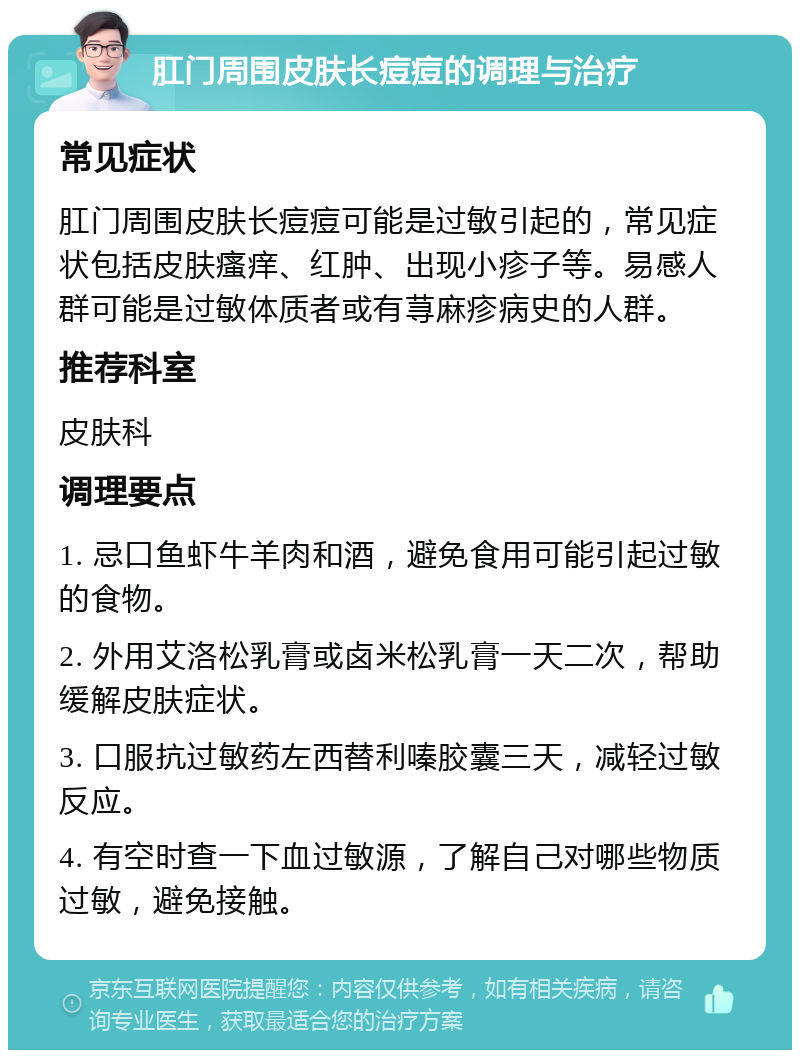 肛门周围皮肤长痘痘的调理与治疗 常见症状 肛门周围皮肤长痘痘可能是过敏引起的，常见症状包括皮肤瘙痒、红肿、出现小疹子等。易感人群可能是过敏体质者或有荨麻疹病史的人群。 推荐科室 皮肤科 调理要点 1. 忌口鱼虾牛羊肉和酒，避免食用可能引起过敏的食物。 2. 外用艾洛松乳膏或卤米松乳膏一天二次，帮助缓解皮肤症状。 3. 口服抗过敏药左西替利嗪胶囊三天，减轻过敏反应。 4. 有空时查一下血过敏源，了解自己对哪些物质过敏，避免接触。