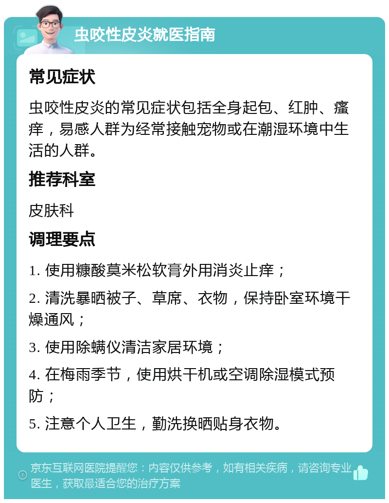 虫咬性皮炎就医指南 常见症状 虫咬性皮炎的常见症状包括全身起包、红肿、瘙痒，易感人群为经常接触宠物或在潮湿环境中生活的人群。 推荐科室 皮肤科 调理要点 1. 使用糠酸莫米松软膏外用消炎止痒； 2. 清洗暴晒被子、草席、衣物，保持卧室环境干燥通风； 3. 使用除螨仪清洁家居环境； 4. 在梅雨季节，使用烘干机或空调除湿模式预防； 5. 注意个人卫生，勤洗换晒贴身衣物。