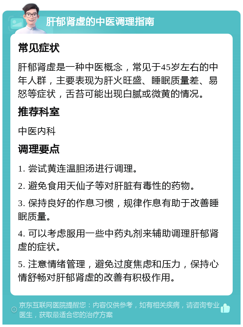 肝郁肾虚的中医调理指南 常见症状 肝郁肾虚是一种中医概念，常见于45岁左右的中年人群，主要表现为肝火旺盛、睡眠质量差、易怒等症状，舌苔可能出现白腻或微黄的情况。 推荐科室 中医内科 调理要点 1. 尝试黄连温胆汤进行调理。 2. 避免食用天仙子等对肝脏有毒性的药物。 3. 保持良好的作息习惯，规律作息有助于改善睡眠质量。 4. 可以考虑服用一些中药丸剂来辅助调理肝郁肾虚的症状。 5. 注意情绪管理，避免过度焦虑和压力，保持心情舒畅对肝郁肾虚的改善有积极作用。