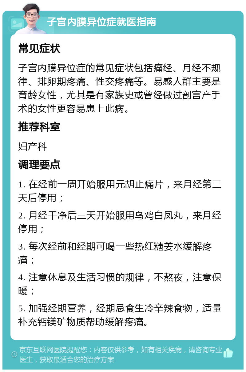 子宫内膜异位症就医指南 常见症状 子宫内膜异位症的常见症状包括痛经、月经不规律、排卵期疼痛、性交疼痛等。易感人群主要是育龄女性，尤其是有家族史或曾经做过剖宫产手术的女性更容易患上此病。 推荐科室 妇产科 调理要点 1. 在经前一周开始服用元胡止痛片，来月经第三天后停用； 2. 月经干净后三天开始服用乌鸡白凤丸，来月经停用； 3. 每次经前和经期可喝一些热红糖姜水缓解疼痛； 4. 注意休息及生活习惯的规律，不熬夜，注意保暖； 5. 加强经期营养，经期忌食生冷辛辣食物，适量补充钙镁矿物质帮助缓解疼痛。