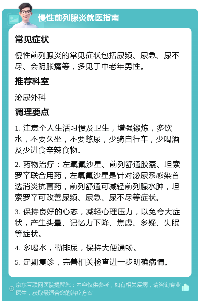 慢性前列腺炎就医指南 常见症状 慢性前列腺炎的常见症状包括尿频、尿急、尿不尽、会阴胀痛等，多见于中老年男性。 推荐科室 泌尿外科 调理要点 1. 注意个人生活习惯及卫生，增强锻炼，多饮水，不要久坐，不要憋尿，少骑自行车，少喝酒及少进食辛辣食物。 2. 药物治疗：左氧氟沙星、前列舒通胶囊、坦索罗辛联合用药，左氧氟沙星是针对泌尿系感染首选消炎抗菌药，前列舒通可减轻前列腺水肿，坦索罗辛可改善尿频、尿急、尿不尽等症状。 3. 保持良好的心态，减轻心理压力，以免夸大症状，产生头晕、记忆力下降、焦虑、多疑、失眠等症状。 4. 多喝水，勤排尿，保持大便通畅。 5. 定期复诊，完善相关检查进一步明确病情。