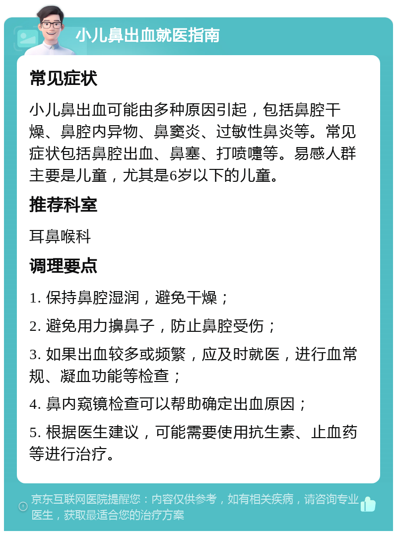 小儿鼻出血就医指南 常见症状 小儿鼻出血可能由多种原因引起，包括鼻腔干燥、鼻腔内异物、鼻窦炎、过敏性鼻炎等。常见症状包括鼻腔出血、鼻塞、打喷嚏等。易感人群主要是儿童，尤其是6岁以下的儿童。 推荐科室 耳鼻喉科 调理要点 1. 保持鼻腔湿润，避免干燥； 2. 避免用力擤鼻子，防止鼻腔受伤； 3. 如果出血较多或频繁，应及时就医，进行血常规、凝血功能等检查； 4. 鼻内窥镜检查可以帮助确定出血原因； 5. 根据医生建议，可能需要使用抗生素、止血药等进行治疗。