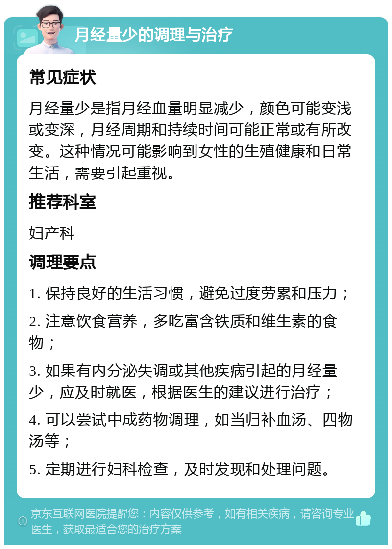 月经量少的调理与治疗 常见症状 月经量少是指月经血量明显减少，颜色可能变浅或变深，月经周期和持续时间可能正常或有所改变。这种情况可能影响到女性的生殖健康和日常生活，需要引起重视。 推荐科室 妇产科 调理要点 1. 保持良好的生活习惯，避免过度劳累和压力； 2. 注意饮食营养，多吃富含铁质和维生素的食物； 3. 如果有内分泌失调或其他疾病引起的月经量少，应及时就医，根据医生的建议进行治疗； 4. 可以尝试中成药物调理，如当归补血汤、四物汤等； 5. 定期进行妇科检查，及时发现和处理问题。