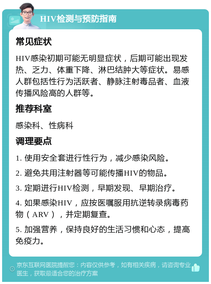 HIV检测与预防指南 常见症状 HIV感染初期可能无明显症状，后期可能出现发热、乏力、体重下降、淋巴结肿大等症状。易感人群包括性行为活跃者、静脉注射毒品者、血液传播风险高的人群等。 推荐科室 感染科、性病科 调理要点 1. 使用安全套进行性行为，减少感染风险。 2. 避免共用注射器等可能传播HIV的物品。 3. 定期进行HIV检测，早期发现、早期治疗。 4. 如果感染HIV，应按医嘱服用抗逆转录病毒药物（ARV），并定期复查。 5. 加强营养，保持良好的生活习惯和心态，提高免疫力。