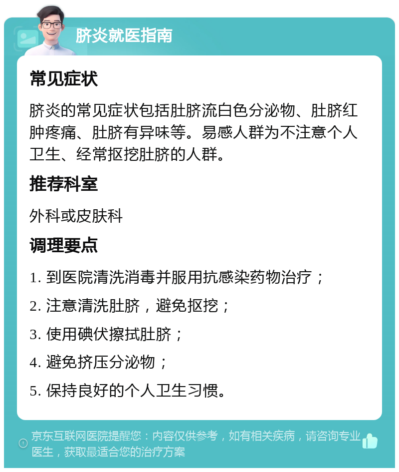 脐炎就医指南 常见症状 脐炎的常见症状包括肚脐流白色分泌物、肚脐红肿疼痛、肚脐有异味等。易感人群为不注意个人卫生、经常抠挖肚脐的人群。 推荐科室 外科或皮肤科 调理要点 1. 到医院清洗消毒并服用抗感染药物治疗； 2. 注意清洗肚脐，避免抠挖； 3. 使用碘伏擦拭肚脐； 4. 避免挤压分泌物； 5. 保持良好的个人卫生习惯。