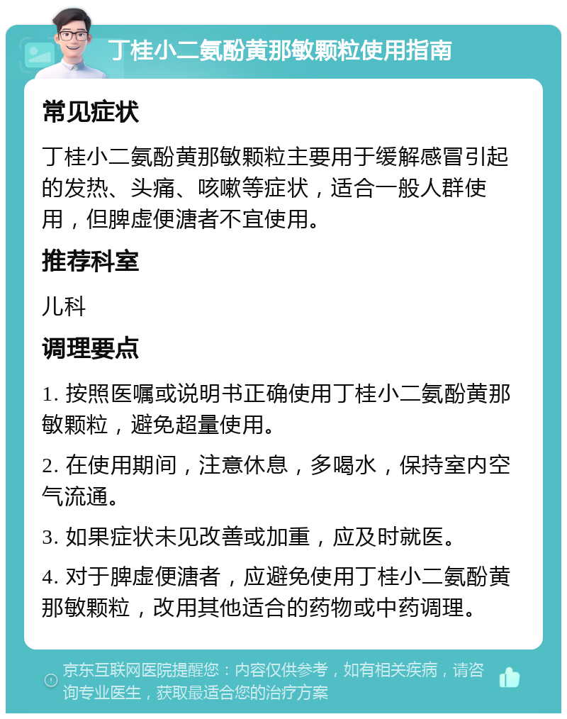 丁桂小二氨酚黄那敏颗粒使用指南 常见症状 丁桂小二氨酚黄那敏颗粒主要用于缓解感冒引起的发热、头痛、咳嗽等症状，适合一般人群使用，但脾虚便溏者不宜使用。 推荐科室 儿科 调理要点 1. 按照医嘱或说明书正确使用丁桂小二氨酚黄那敏颗粒，避免超量使用。 2. 在使用期间，注意休息，多喝水，保持室内空气流通。 3. 如果症状未见改善或加重，应及时就医。 4. 对于脾虚便溏者，应避免使用丁桂小二氨酚黄那敏颗粒，改用其他适合的药物或中药调理。