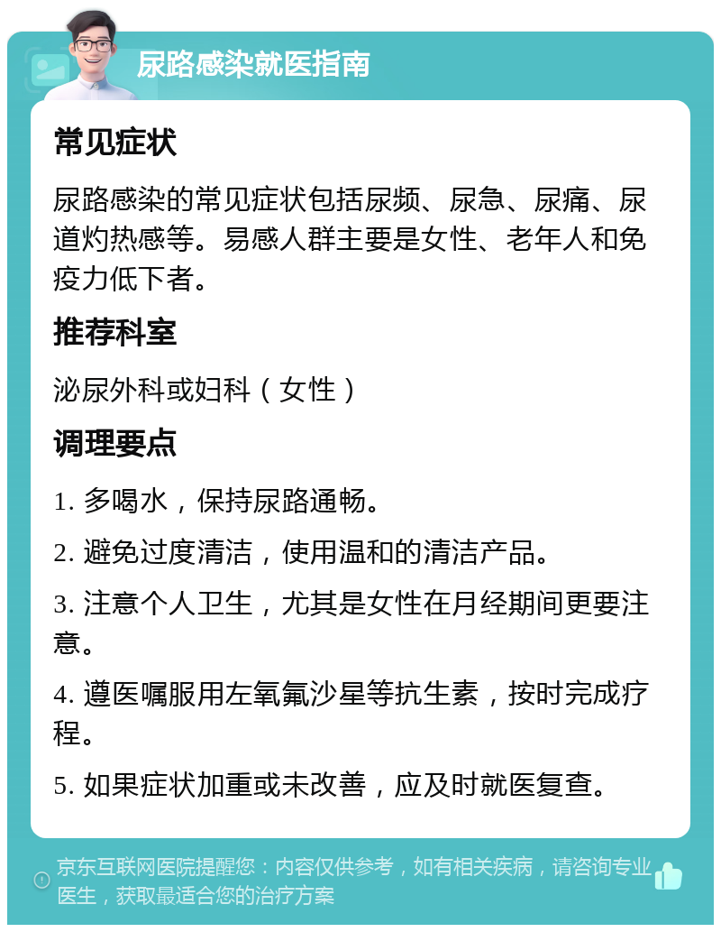 尿路感染就医指南 常见症状 尿路感染的常见症状包括尿频、尿急、尿痛、尿道灼热感等。易感人群主要是女性、老年人和免疫力低下者。 推荐科室 泌尿外科或妇科（女性） 调理要点 1. 多喝水，保持尿路通畅。 2. 避免过度清洁，使用温和的清洁产品。 3. 注意个人卫生，尤其是女性在月经期间更要注意。 4. 遵医嘱服用左氧氟沙星等抗生素，按时完成疗程。 5. 如果症状加重或未改善，应及时就医复查。