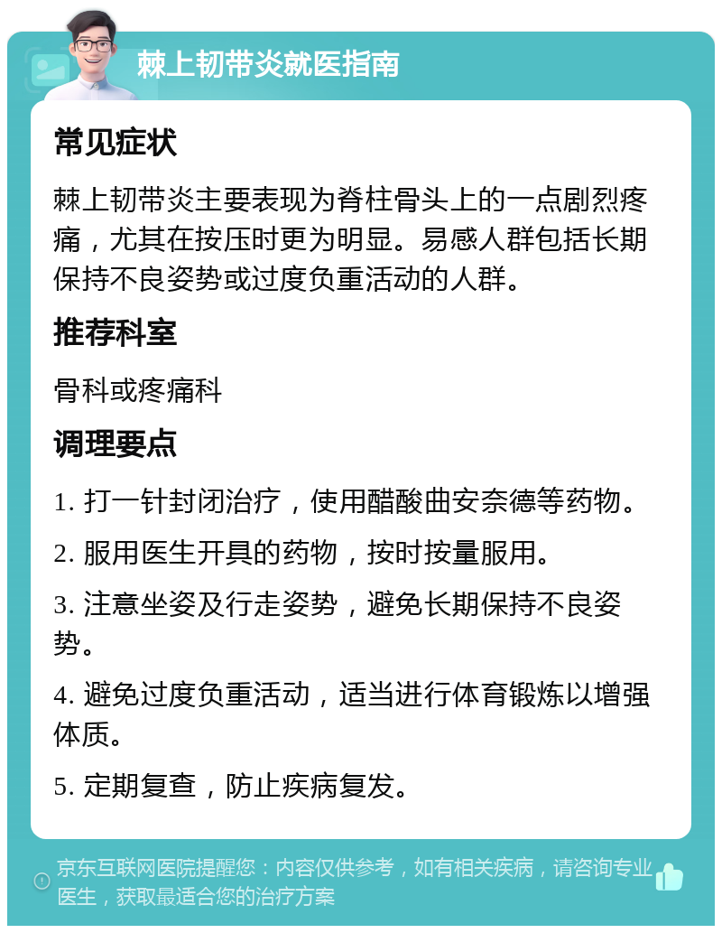 棘上韧带炎就医指南 常见症状 棘上韧带炎主要表现为脊柱骨头上的一点剧烈疼痛，尤其在按压时更为明显。易感人群包括长期保持不良姿势或过度负重活动的人群。 推荐科室 骨科或疼痛科 调理要点 1. 打一针封闭治疗，使用醋酸曲安奈德等药物。 2. 服用医生开具的药物，按时按量服用。 3. 注意坐姿及行走姿势，避免长期保持不良姿势。 4. 避免过度负重活动，适当进行体育锻炼以增强体质。 5. 定期复查，防止疾病复发。