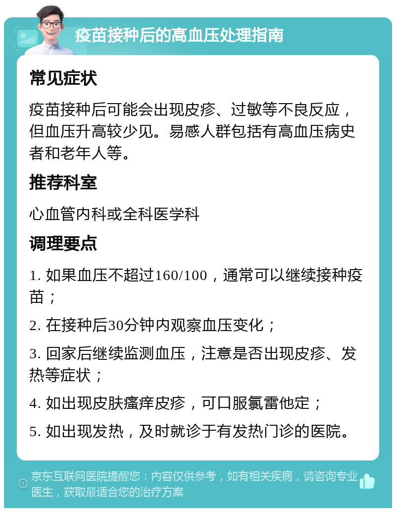 疫苗接种后的高血压处理指南 常见症状 疫苗接种后可能会出现皮疹、过敏等不良反应，但血压升高较少见。易感人群包括有高血压病史者和老年人等。 推荐科室 心血管内科或全科医学科 调理要点 1. 如果血压不超过160/100，通常可以继续接种疫苗； 2. 在接种后30分钟内观察血压变化； 3. 回家后继续监测血压，注意是否出现皮疹、发热等症状； 4. 如出现皮肤瘙痒皮疹，可口服氯雷他定； 5. 如出现发热，及时就诊于有发热门诊的医院。