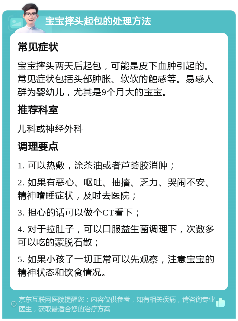 宝宝摔头起包的处理方法 常见症状 宝宝摔头两天后起包，可能是皮下血肿引起的。常见症状包括头部肿胀、软软的触感等。易感人群为婴幼儿，尤其是9个月大的宝宝。 推荐科室 儿科或神经外科 调理要点 1. 可以热敷，涂茶油或者芦荟胶消肿； 2. 如果有恶心、呕吐、抽搐、乏力、哭闹不安、精神嗜睡症状，及时去医院； 3. 担心的话可以做个CT看下； 4. 对于拉肚子，可以口服益生菌调理下，次数多可以吃的蒙脱石散； 5. 如果小孩子一切正常可以先观察，注意宝宝的精神状态和饮食情况。