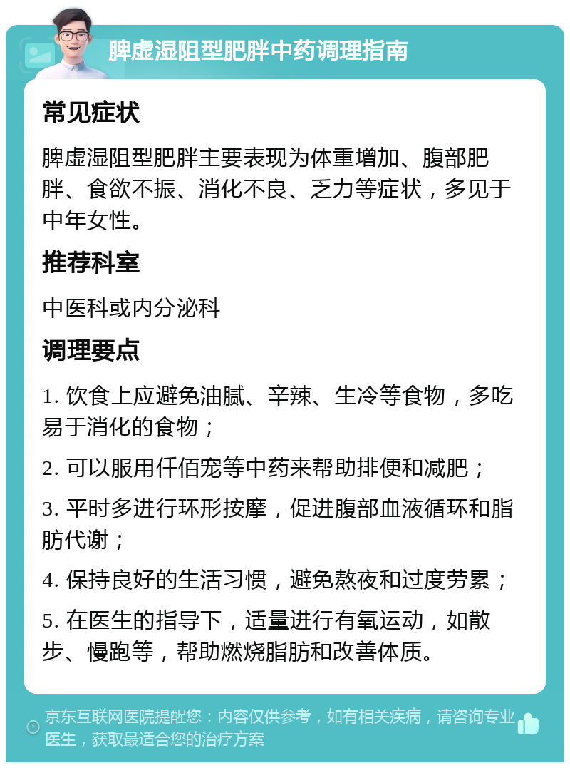 脾虚湿阻型肥胖中药调理指南 常见症状 脾虚湿阻型肥胖主要表现为体重增加、腹部肥胖、食欲不振、消化不良、乏力等症状，多见于中年女性。 推荐科室 中医科或内分泌科 调理要点 1. 饮食上应避免油腻、辛辣、生冷等食物，多吃易于消化的食物； 2. 可以服用仟佰宠等中药来帮助排便和减肥； 3. 平时多进行环形按摩，促进腹部血液循环和脂肪代谢； 4. 保持良好的生活习惯，避免熬夜和过度劳累； 5. 在医生的指导下，适量进行有氧运动，如散步、慢跑等，帮助燃烧脂肪和改善体质。