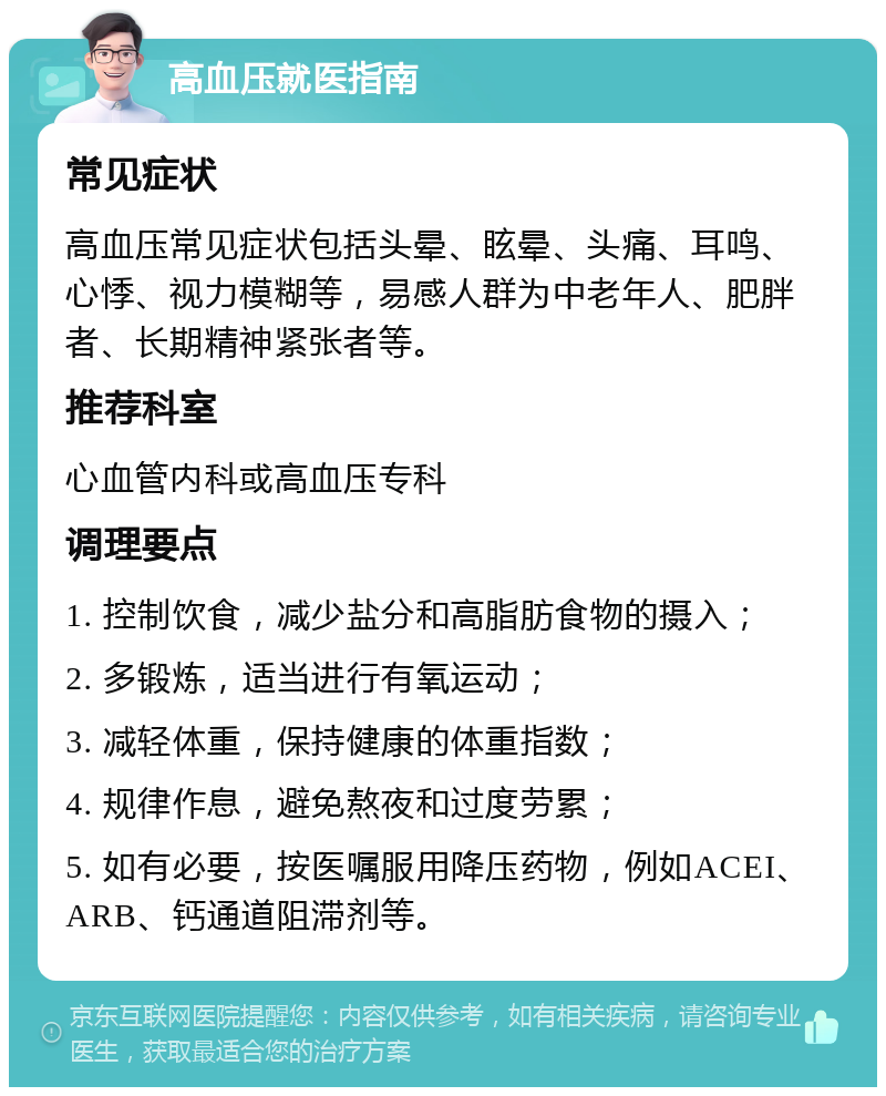 高血压就医指南 常见症状 高血压常见症状包括头晕、眩晕、头痛、耳鸣、心悸、视力模糊等，易感人群为中老年人、肥胖者、长期精神紧张者等。 推荐科室 心血管内科或高血压专科 调理要点 1. 控制饮食，减少盐分和高脂肪食物的摄入； 2. 多锻炼，适当进行有氧运动； 3. 减轻体重，保持健康的体重指数； 4. 规律作息，避免熬夜和过度劳累； 5. 如有必要，按医嘱服用降压药物，例如ACEI、ARB、钙通道阻滞剂等。