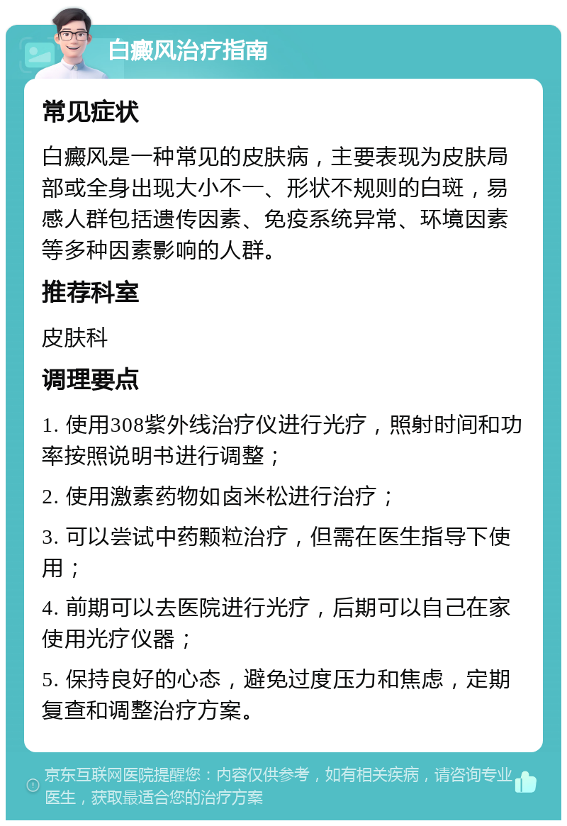 白癜风治疗指南 常见症状 白癜风是一种常见的皮肤病，主要表现为皮肤局部或全身出现大小不一、形状不规则的白斑，易感人群包括遗传因素、免疫系统异常、环境因素等多种因素影响的人群。 推荐科室 皮肤科 调理要点 1. 使用308紫外线治疗仪进行光疗，照射时间和功率按照说明书进行调整； 2. 使用激素药物如卤米松进行治疗； 3. 可以尝试中药颗粒治疗，但需在医生指导下使用； 4. 前期可以去医院进行光疗，后期可以自己在家使用光疗仪器； 5. 保持良好的心态，避免过度压力和焦虑，定期复查和调整治疗方案。