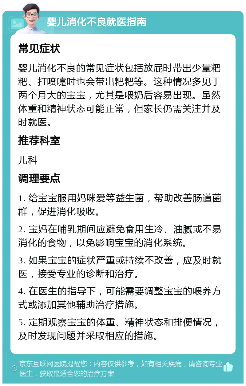 婴儿消化不良就医指南 常见症状 婴儿消化不良的常见症状包括放屁时带出少量粑粑、打喷嚏时也会带出粑粑等。这种情况多见于两个月大的宝宝，尤其是喂奶后容易出现。虽然体重和精神状态可能正常，但家长仍需关注并及时就医。 推荐科室 儿科 调理要点 1. 给宝宝服用妈咪爱等益生菌，帮助改善肠道菌群，促进消化吸收。 2. 宝妈在哺乳期间应避免食用生冷、油腻或不易消化的食物，以免影响宝宝的消化系统。 3. 如果宝宝的症状严重或持续不改善，应及时就医，接受专业的诊断和治疗。 4. 在医生的指导下，可能需要调整宝宝的喂养方式或添加其他辅助治疗措施。 5. 定期观察宝宝的体重、精神状态和排便情况，及时发现问题并采取相应的措施。