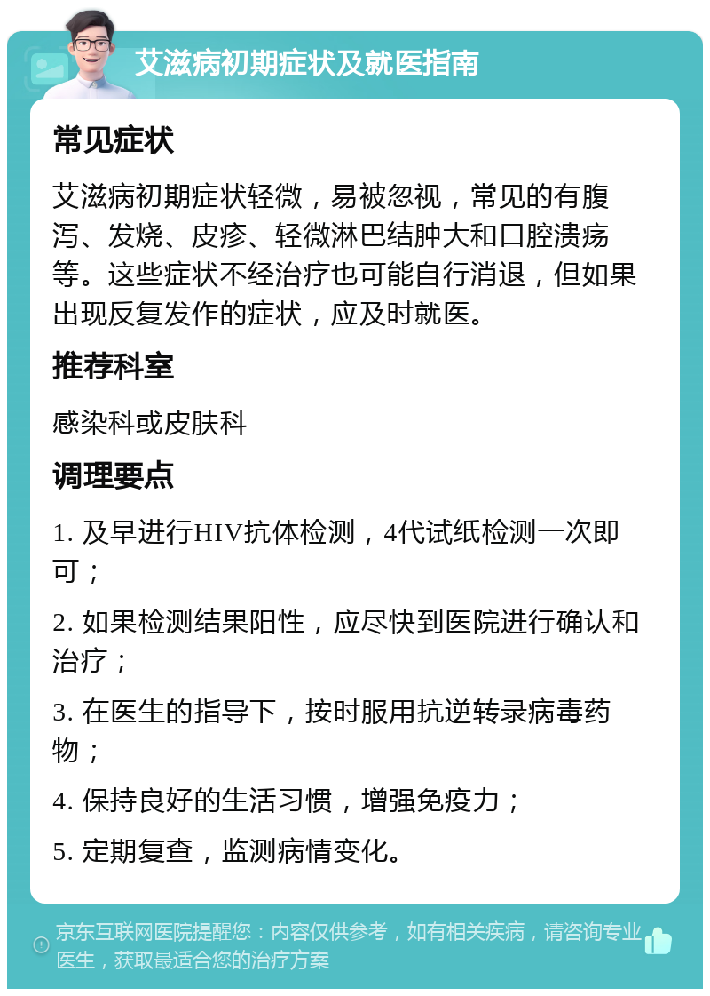 艾滋病初期症状及就医指南 常见症状 艾滋病初期症状轻微，易被忽视，常见的有腹泻、发烧、皮疹、轻微淋巴结肿大和口腔溃疡等。这些症状不经治疗也可能自行消退，但如果出现反复发作的症状，应及时就医。 推荐科室 感染科或皮肤科 调理要点 1. 及早进行HIV抗体检测，4代试纸检测一次即可； 2. 如果检测结果阳性，应尽快到医院进行确认和治疗； 3. 在医生的指导下，按时服用抗逆转录病毒药物； 4. 保持良好的生活习惯，增强免疫力； 5. 定期复查，监测病情变化。