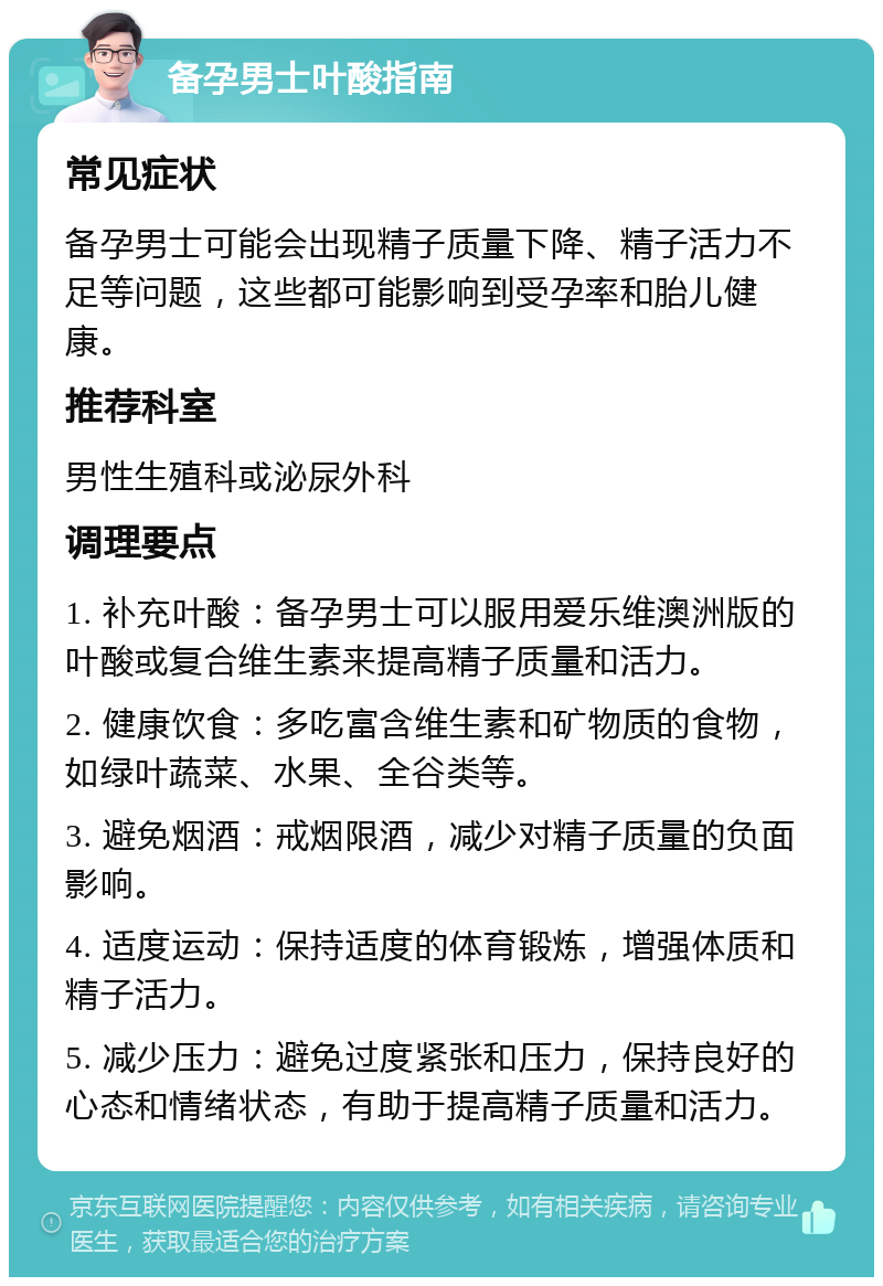 备孕男士叶酸指南 常见症状 备孕男士可能会出现精子质量下降、精子活力不足等问题，这些都可能影响到受孕率和胎儿健康。 推荐科室 男性生殖科或泌尿外科 调理要点 1. 补充叶酸：备孕男士可以服用爱乐维澳洲版的叶酸或复合维生素来提高精子质量和活力。 2. 健康饮食：多吃富含维生素和矿物质的食物，如绿叶蔬菜、水果、全谷类等。 3. 避免烟酒：戒烟限酒，减少对精子质量的负面影响。 4. 适度运动：保持适度的体育锻炼，增强体质和精子活力。 5. 减少压力：避免过度紧张和压力，保持良好的心态和情绪状态，有助于提高精子质量和活力。