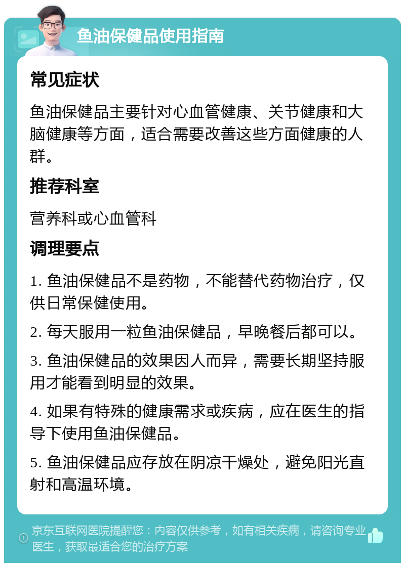 鱼油保健品使用指南 常见症状 鱼油保健品主要针对心血管健康、关节健康和大脑健康等方面，适合需要改善这些方面健康的人群。 推荐科室 营养科或心血管科 调理要点 1. 鱼油保健品不是药物，不能替代药物治疗，仅供日常保健使用。 2. 每天服用一粒鱼油保健品，早晚餐后都可以。 3. 鱼油保健品的效果因人而异，需要长期坚持服用才能看到明显的效果。 4. 如果有特殊的健康需求或疾病，应在医生的指导下使用鱼油保健品。 5. 鱼油保健品应存放在阴凉干燥处，避免阳光直射和高温环境。