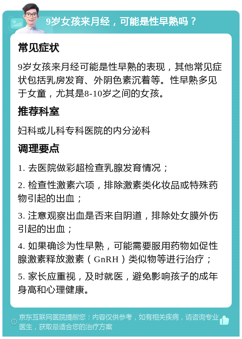 9岁女孩来月经，可能是性早熟吗？ 常见症状 9岁女孩来月经可能是性早熟的表现，其他常见症状包括乳房发育、外阴色素沉着等。性早熟多见于女童，尤其是8-10岁之间的女孩。 推荐科室 妇科或儿科专科医院的内分泌科 调理要点 1. 去医院做彩超检查乳腺发育情况； 2. 检查性激素六项，排除激素类化妆品或特殊药物引起的出血； 3. 注意观察出血是否来自阴道，排除处女膜外伤引起的出血； 4. 如果确诊为性早熟，可能需要服用药物如促性腺激素释放激素（GnRH）类似物等进行治疗； 5. 家长应重视，及时就医，避免影响孩子的成年身高和心理健康。