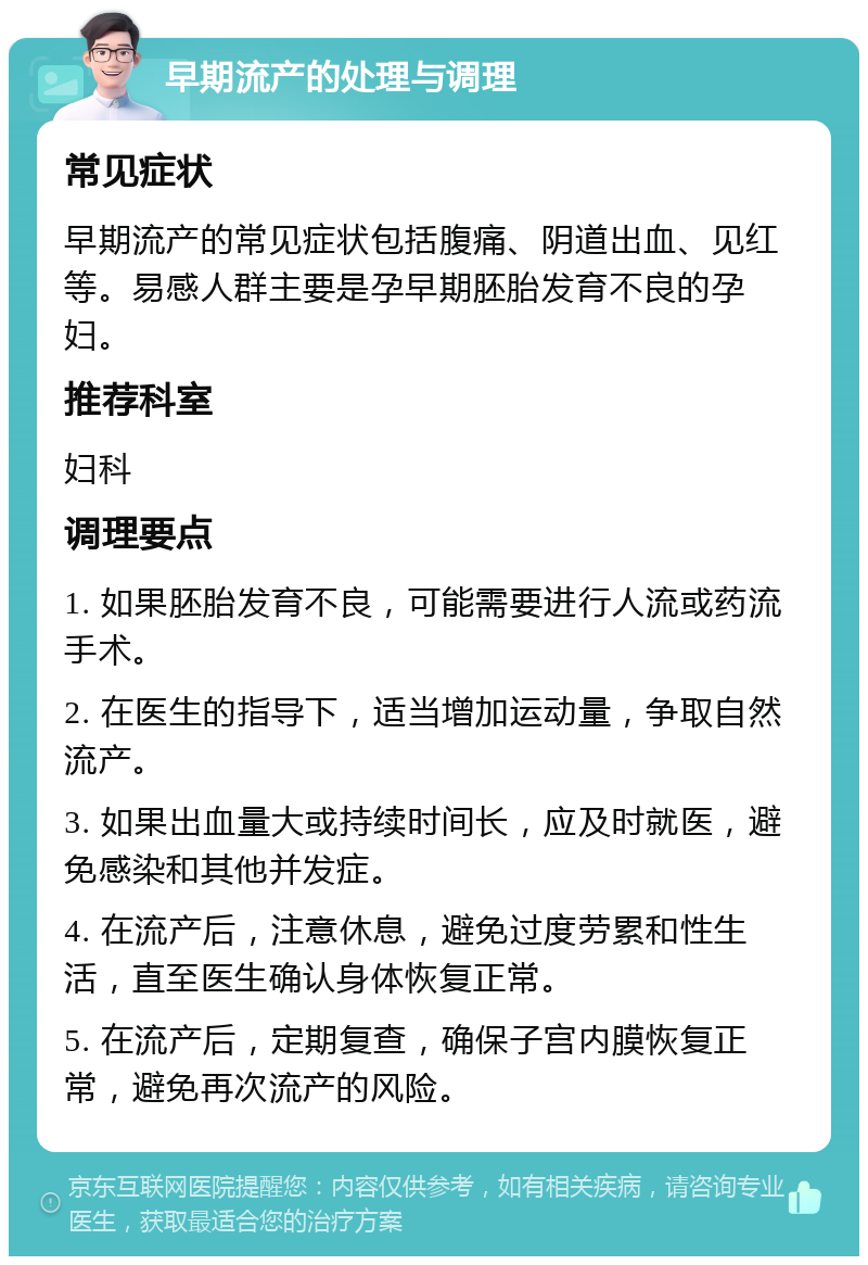 早期流产的处理与调理 常见症状 早期流产的常见症状包括腹痛、阴道出血、见红等。易感人群主要是孕早期胚胎发育不良的孕妇。 推荐科室 妇科 调理要点 1. 如果胚胎发育不良，可能需要进行人流或药流手术。 2. 在医生的指导下，适当增加运动量，争取自然流产。 3. 如果出血量大或持续时间长，应及时就医，避免感染和其他并发症。 4. 在流产后，注意休息，避免过度劳累和性生活，直至医生确认身体恢复正常。 5. 在流产后，定期复查，确保子宫内膜恢复正常，避免再次流产的风险。