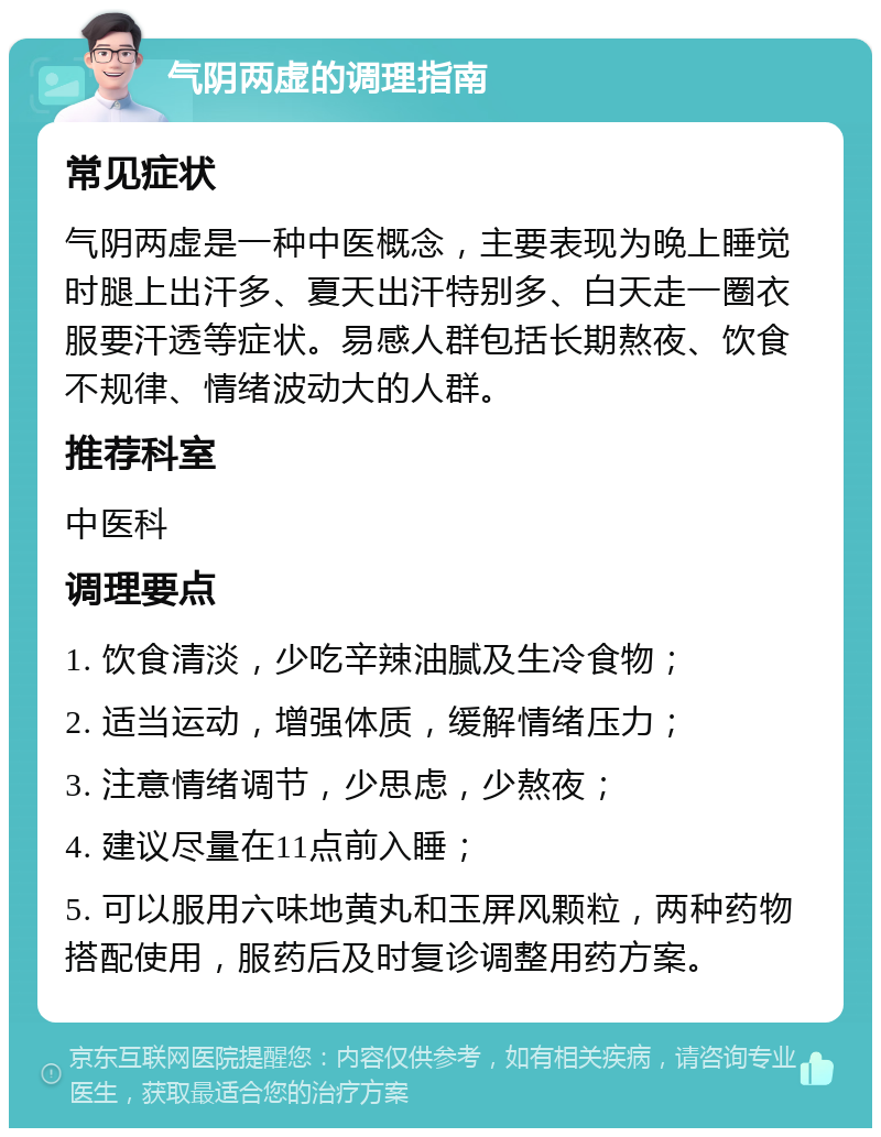 气阴两虚的调理指南 常见症状 气阴两虚是一种中医概念，主要表现为晚上睡觉时腿上出汗多、夏天出汗特别多、白天走一圈衣服要汗透等症状。易感人群包括长期熬夜、饮食不规律、情绪波动大的人群。 推荐科室 中医科 调理要点 1. 饮食清淡，少吃辛辣油腻及生冷食物； 2. 适当运动，增强体质，缓解情绪压力； 3. 注意情绪调节，少思虑，少熬夜； 4. 建议尽量在11点前入睡； 5. 可以服用六味地黄丸和玉屏风颗粒，两种药物搭配使用，服药后及时复诊调整用药方案。