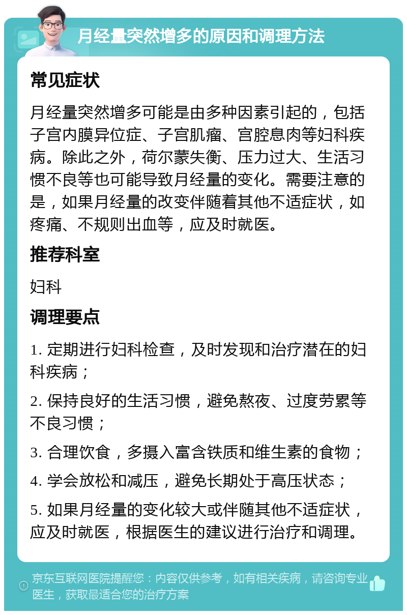 月经量突然增多的原因和调理方法 常见症状 月经量突然增多可能是由多种因素引起的，包括子宫内膜异位症、子宫肌瘤、宫腔息肉等妇科疾病。除此之外，荷尔蒙失衡、压力过大、生活习惯不良等也可能导致月经量的变化。需要注意的是，如果月经量的改变伴随着其他不适症状，如疼痛、不规则出血等，应及时就医。 推荐科室 妇科 调理要点 1. 定期进行妇科检查，及时发现和治疗潜在的妇科疾病； 2. 保持良好的生活习惯，避免熬夜、过度劳累等不良习惯； 3. 合理饮食，多摄入富含铁质和维生素的食物； 4. 学会放松和减压，避免长期处于高压状态； 5. 如果月经量的变化较大或伴随其他不适症状，应及时就医，根据医生的建议进行治疗和调理。