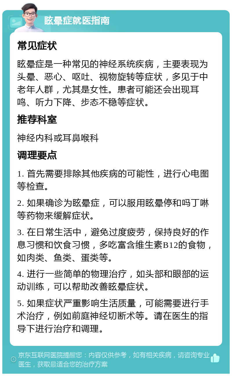 眩晕症就医指南 常见症状 眩晕症是一种常见的神经系统疾病，主要表现为头晕、恶心、呕吐、视物旋转等症状，多见于中老年人群，尤其是女性。患者可能还会出现耳鸣、听力下降、步态不稳等症状。 推荐科室 神经内科或耳鼻喉科 调理要点 1. 首先需要排除其他疾病的可能性，进行心电图等检查。 2. 如果确诊为眩晕症，可以服用眩晕停和吗丁啉等药物来缓解症状。 3. 在日常生活中，避免过度疲劳，保持良好的作息习惯和饮食习惯，多吃富含维生素B12的食物，如肉类、鱼类、蛋类等。 4. 进行一些简单的物理治疗，如头部和眼部的运动训练，可以帮助改善眩晕症状。 5. 如果症状严重影响生活质量，可能需要进行手术治疗，例如前庭神经切断术等。请在医生的指导下进行治疗和调理。