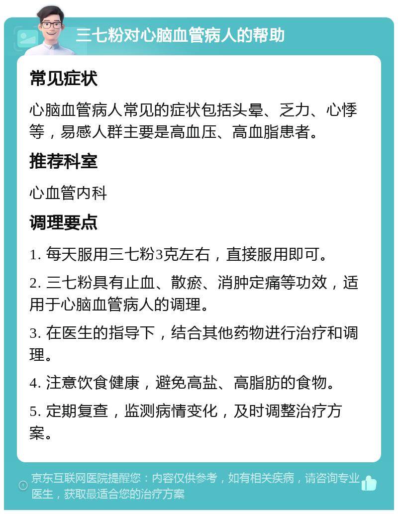 三七粉对心脑血管病人的帮助 常见症状 心脑血管病人常见的症状包括头晕、乏力、心悸等，易感人群主要是高血压、高血脂患者。 推荐科室 心血管内科 调理要点 1. 每天服用三七粉3克左右，直接服用即可。 2. 三七粉具有止血、散瘀、消肿定痛等功效，适用于心脑血管病人的调理。 3. 在医生的指导下，结合其他药物进行治疗和调理。 4. 注意饮食健康，避免高盐、高脂肪的食物。 5. 定期复查，监测病情变化，及时调整治疗方案。