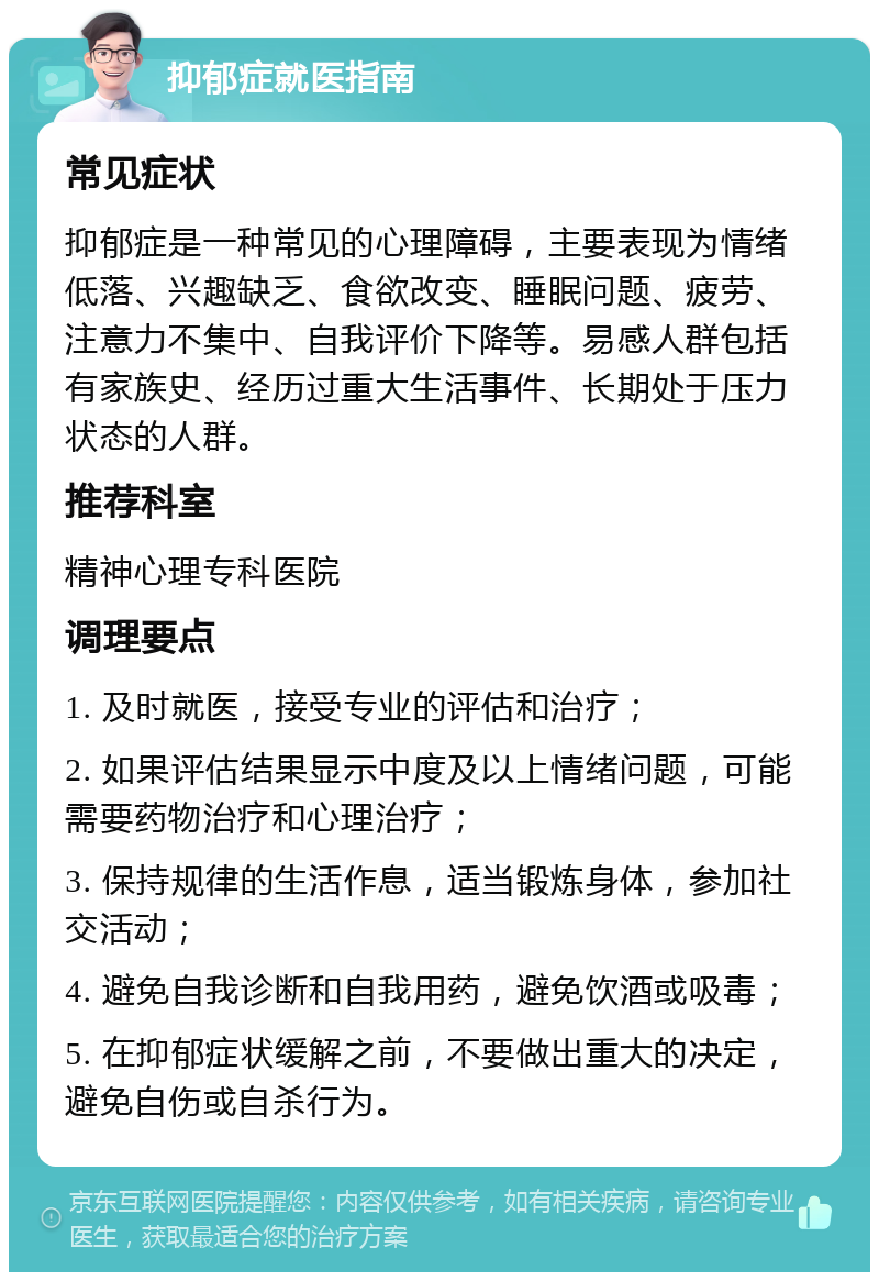 抑郁症就医指南 常见症状 抑郁症是一种常见的心理障碍，主要表现为情绪低落、兴趣缺乏、食欲改变、睡眠问题、疲劳、注意力不集中、自我评价下降等。易感人群包括有家族史、经历过重大生活事件、长期处于压力状态的人群。 推荐科室 精神心理专科医院 调理要点 1. 及时就医，接受专业的评估和治疗； 2. 如果评估结果显示中度及以上情绪问题，可能需要药物治疗和心理治疗； 3. 保持规律的生活作息，适当锻炼身体，参加社交活动； 4. 避免自我诊断和自我用药，避免饮酒或吸毒； 5. 在抑郁症状缓解之前，不要做出重大的决定，避免自伤或自杀行为。