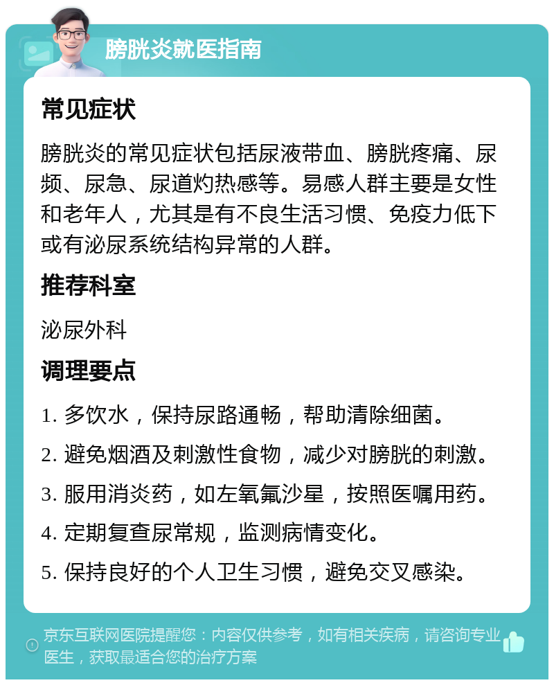 膀胱炎就医指南 常见症状 膀胱炎的常见症状包括尿液带血、膀胱疼痛、尿频、尿急、尿道灼热感等。易感人群主要是女性和老年人，尤其是有不良生活习惯、免疫力低下或有泌尿系统结构异常的人群。 推荐科室 泌尿外科 调理要点 1. 多饮水，保持尿路通畅，帮助清除细菌。 2. 避免烟酒及刺激性食物，减少对膀胱的刺激。 3. 服用消炎药，如左氧氟沙星，按照医嘱用药。 4. 定期复查尿常规，监测病情变化。 5. 保持良好的个人卫生习惯，避免交叉感染。